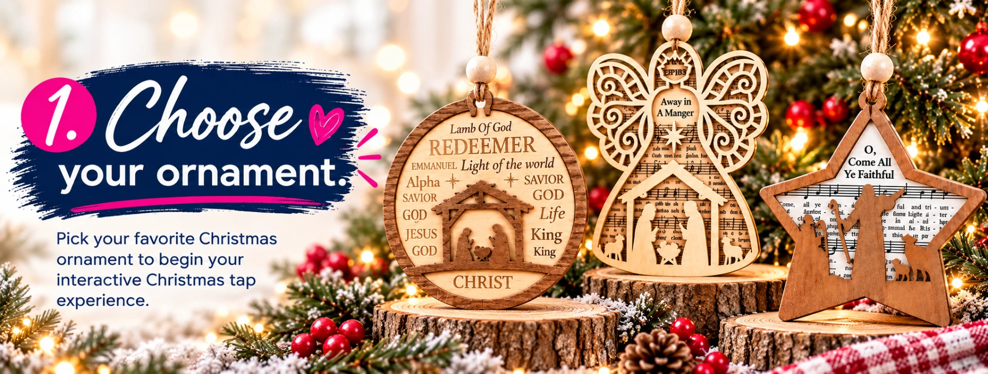 1. Choose your favorite Christmas ornament style to begin your interactive Christmas TAP experience. Natural wood grain, color, and finish may vary.